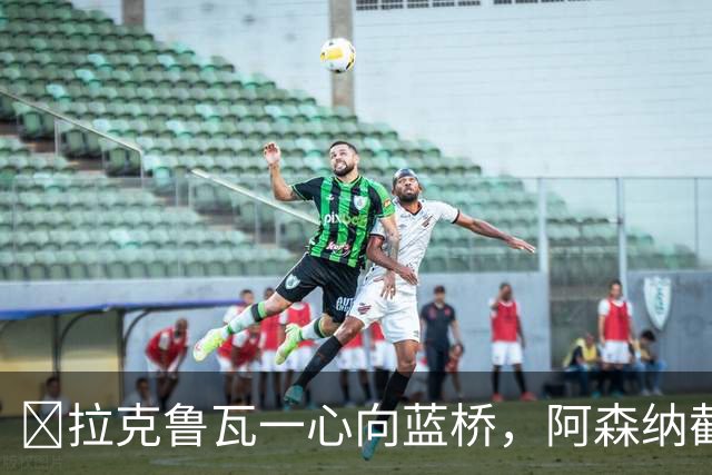 ​拉克鲁瓦一心向蓝桥，阿森纳截胡传闻不实