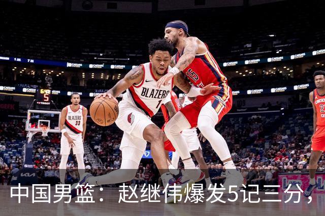 中国男篮：赵继伟爆发5记三分，奇兵17分，林庭谦空砍28分