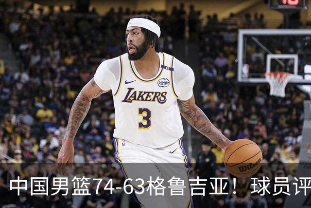 中国男篮74-63格鲁吉亚！球员评分：3人满分，2人良好，2人不合格