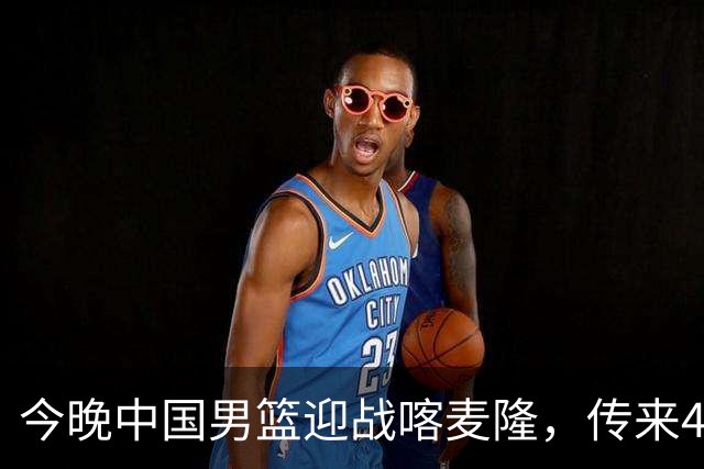 今晚中国男篮迎战喀麦隆，传来4个好消息1个坏消息，有望拿下三连胜