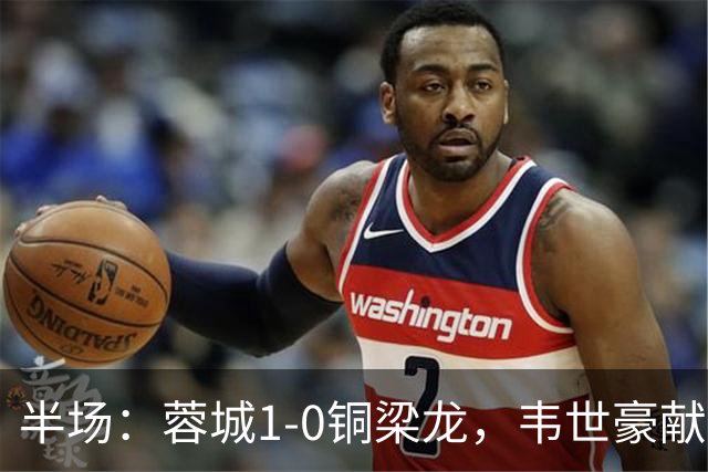 半场：蓉城1-0铜梁龙，韦世豪献助攻，费利佩首开记录