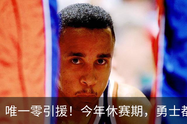 唯一零引援！今年休赛期，勇士都做了些什么？