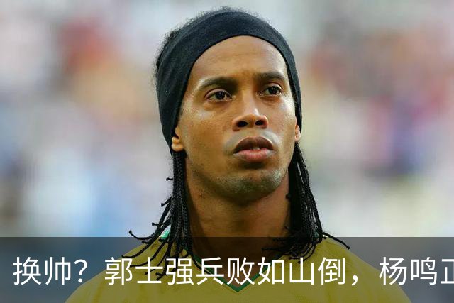 换帅？郭士强兵败如山倒，杨鸣正式接手中国男篮？