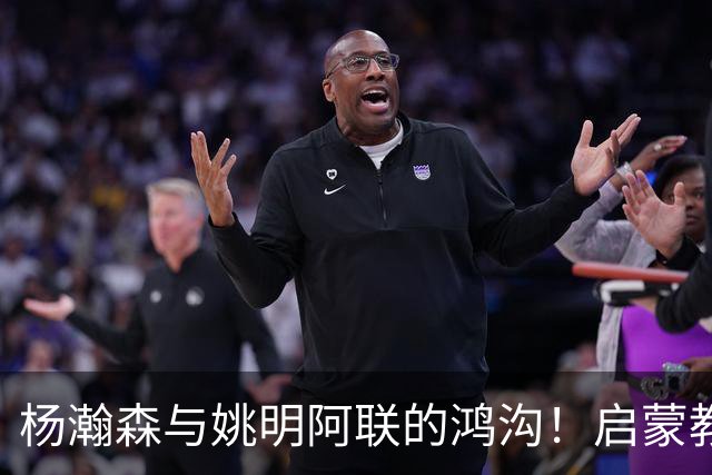 杨瀚森与姚明阿联的鸿沟！启蒙教练一番话直击要害