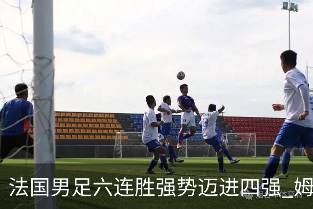 法国男足六连胜强势迈进四强 姆巴佩引领球队冲击世界杯巅峰