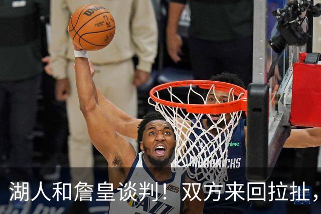 湖人和詹皇谈判！双方来回拉扯，有意14+10顶级中锋，曾要价小里
