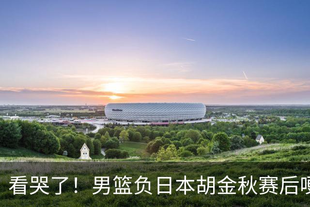 看哭了！男篮负日本胡金秋赛后哽咽落泪，15+4全队最高仍拼命揽责，他已经做到极致